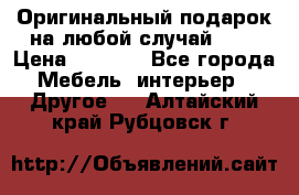 Оригинальный подарок на любой случай!!!! › Цена ­ 2 500 - Все города Мебель, интерьер » Другое   . Алтайский край,Рубцовск г.